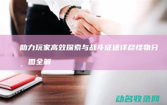助力玩家高效探索与战斗 征途 详尽怪物分布图全解析 (组队助力)