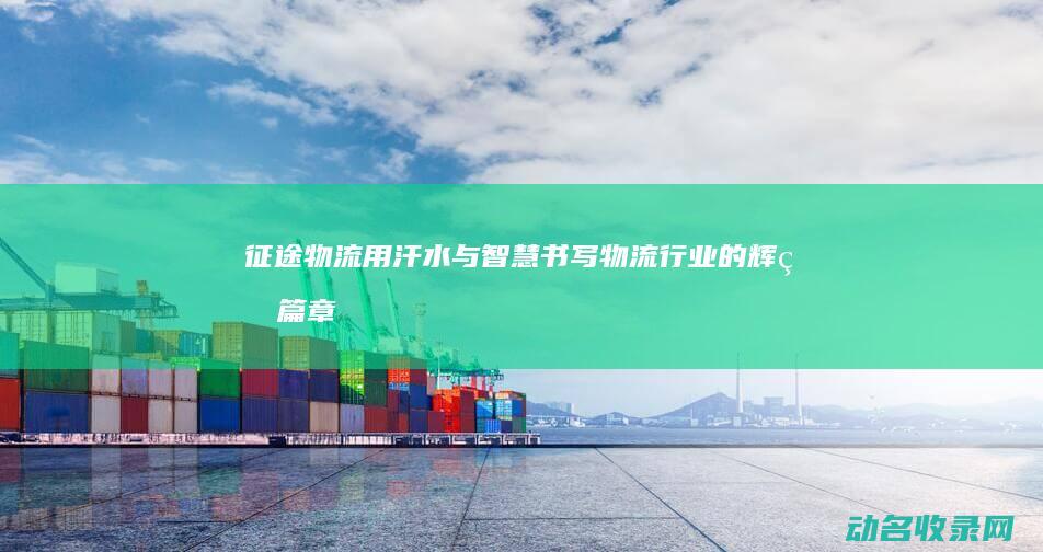 征途物流 用汗水与智慧书写物流行业的辉煌篇章 (征途物流官网)