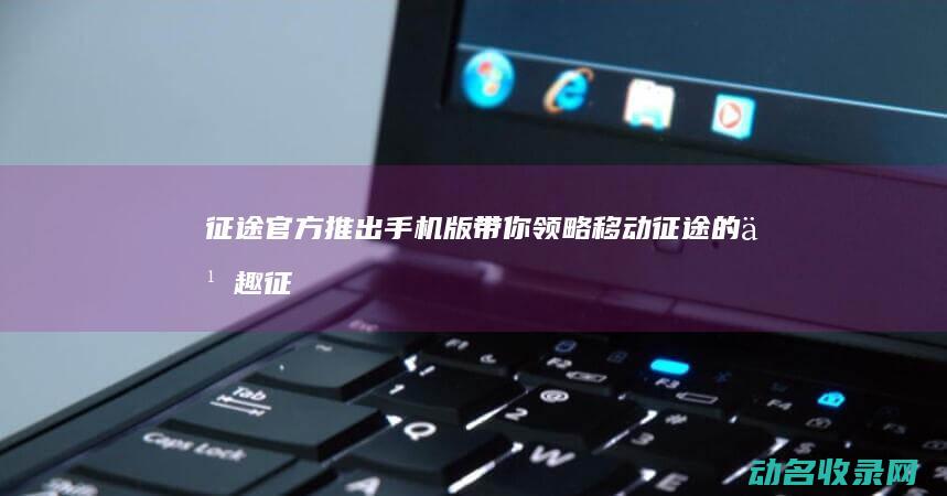 征途官方推出手机版 带你领略移动征途的乐趣 (征途gm)
