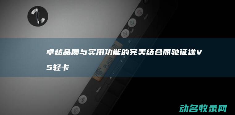 卓越品质与实用功能的完美结合 丽驰征途V5 轻卡市场的又一力作 (卓越品质与实力的关系)